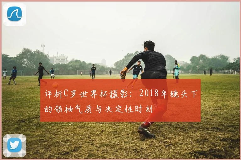 评析C罗世界杯摄影：2018年镜头下的领袖气质与决定性时刻