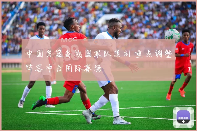 中国男篮备战国家队集训 重点调整阵容冲击国际赛场