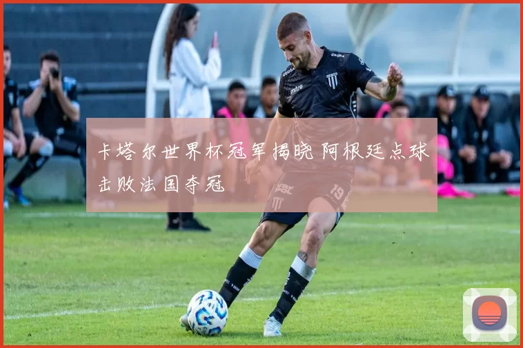 卡塔尔世界杯冠军揭晓 阿根廷点球击败法国夺冠