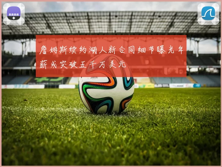 詹姆斯续约湖人新合同细节曝光年薪或突破五千万美元