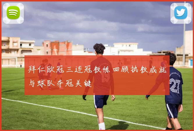 拜仁欧冠三连冠教练回顾执教成就与球队夺冠关键