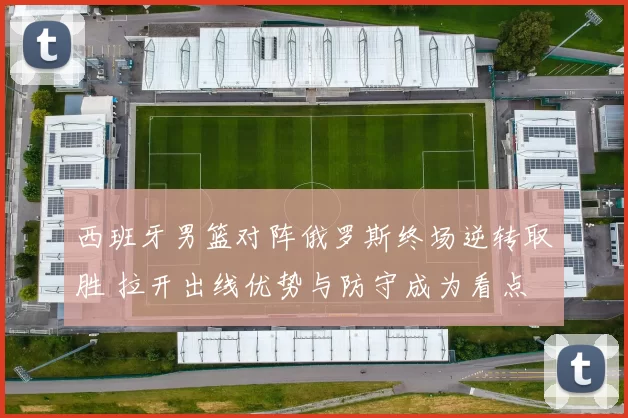 西班牙男篮对阵俄罗斯终场逆转取胜 拉开出线优势与防守成为看点