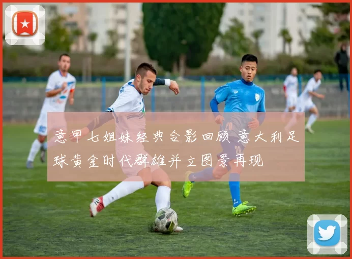 意甲七姐妹经典合影回顾 意大利足球黄金时代群雄并立图景再现