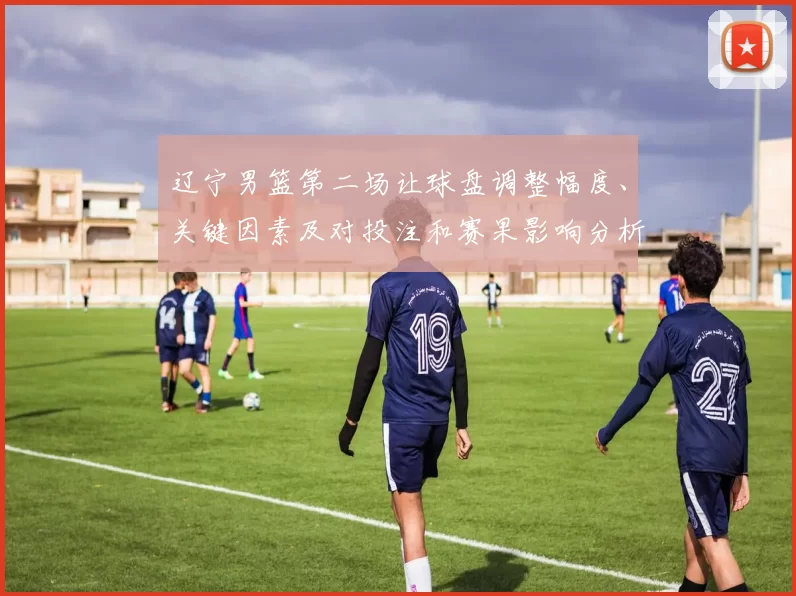 辽宁男篮第二场让球盘调整幅度、关键因素及对投注和赛果影响分析