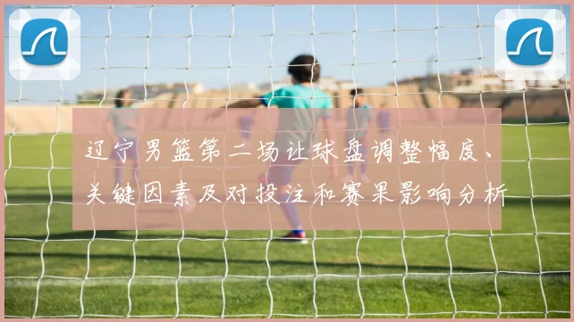 辽宁男篮第二场让球盘调整幅度、关键因素及对投注和赛果影响分析