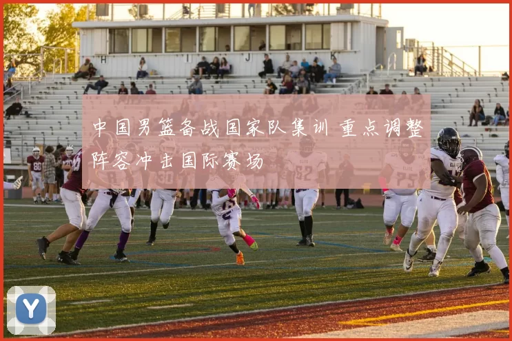 中国男篮备战国家队集训 重点调整阵容冲击国际赛场