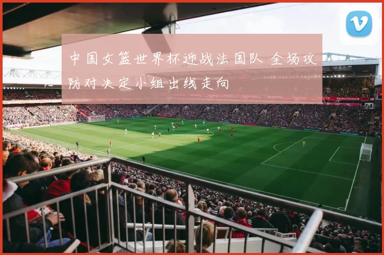 中国女篮世界杯迎战法国队 全场攻防对决定小组出线走向
