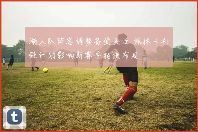 湖人队阵容调整备受关注 佩林卡补强计划影响新赛季轮换布局