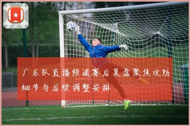 广东队直播频道赛后复盘聚焦攻防细节与后续调整安排