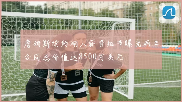 詹姆斯续约湖人薪资细节曝光两年合同总价值达8500万美元