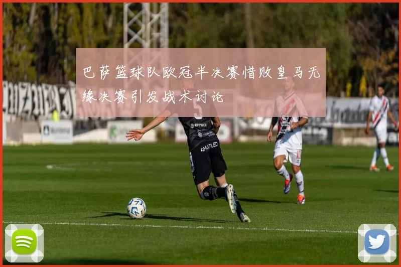 巴萨篮球队欧冠半决赛惜败皇马无缘决赛引发战术讨论