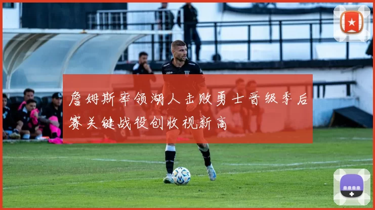 詹姆斯率领湖人击败勇士晋级季后赛关键战役创收视新高