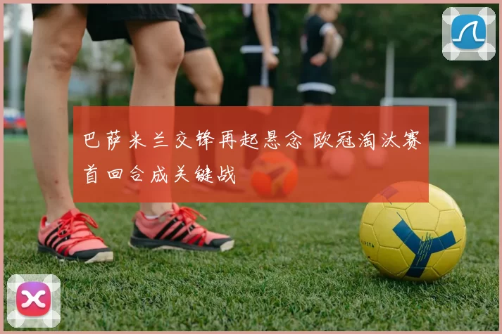 巴萨米兰交锋再起悬念 欧冠淘汰赛首回合成关键战