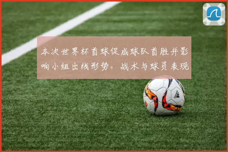 本次世界杯首球促成球队首胜并影响小组出线形势，战术与球员表现解读