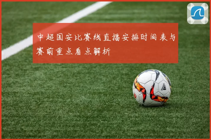 中超国安比赛线直播安排时间表与赛前重点看点解析