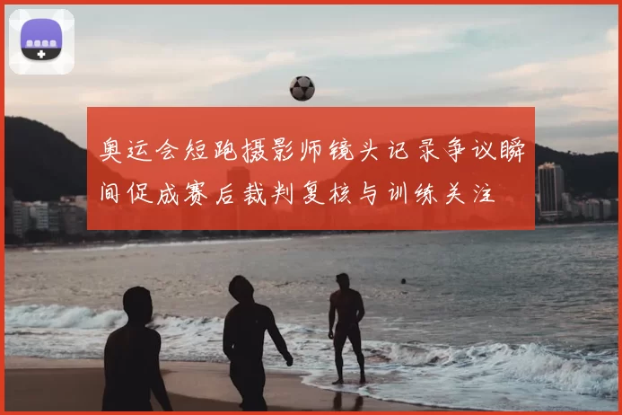 奥运会短跑摄影师镜头记录争议瞬间促成赛后裁判复核与训练关注