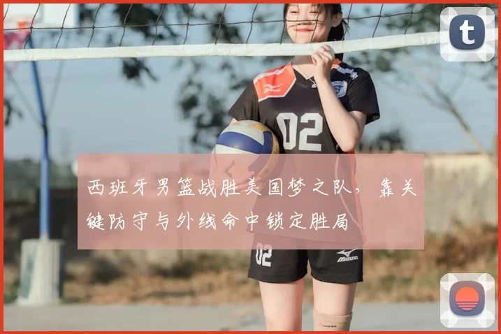 西班牙男篮战胜美国梦之队，靠关键防守与外线命中锁定胜局