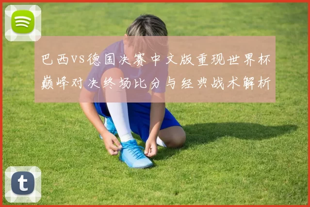 巴西vs德国决赛中文版重现世界杯巅峰对决终场比分与经典战术解析