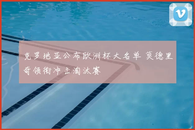 克罗地亚公布欧洲杯大名单 莫德里奇领衔冲击淘汰赛