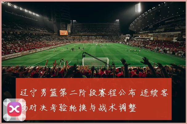 辽宁男篮第二阶段赛程公布 连续客场对决考验轮换与战术调整