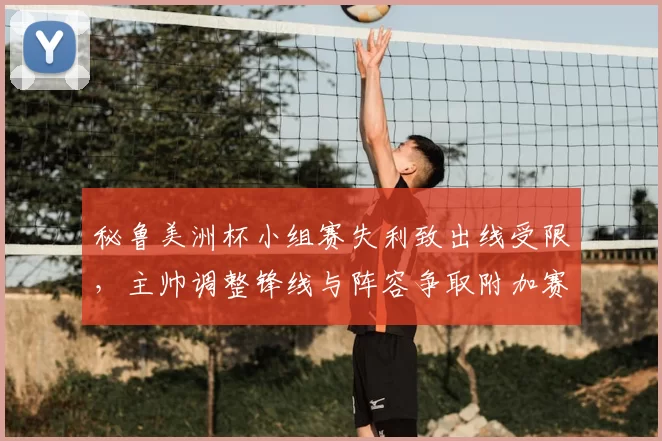 秘鲁美洲杯小组赛失利致出线受限,主帅调整锋线与阵容争取附加赛资格