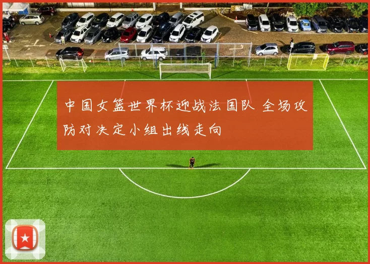 中国女篮世界杯迎战法国队 全场攻防对决定小组出线走向