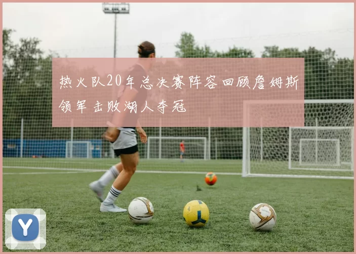 热火队20年总决赛阵容回顾詹姆斯领军击败湖人夺冠