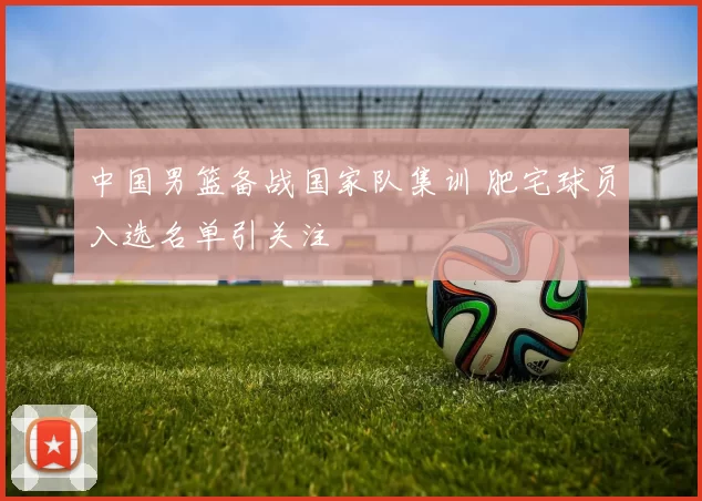 中国男篮备战国家队集训 肥宅球员入选名单引关注