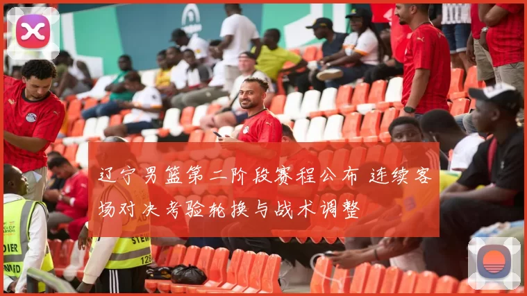 辽宁男篮第二阶段赛程公布 连续客场对决考验轮换与战术调整