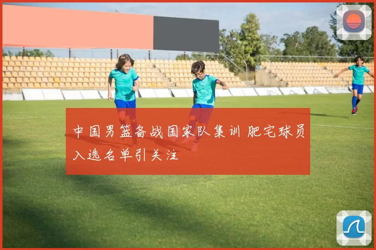 中国男篮备战国家队集训 肥宅球员入选名单引关注