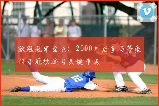 欧冠冠军盘点：2000年后皇马等豪门夺冠轨迹与关键节点