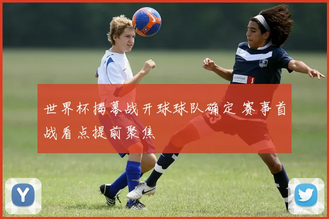 世界杯揭幕战开球球队确定 赛事首战看点提前聚焦
