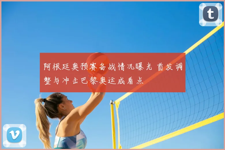 阿根廷奥预赛备战情况曝光 首发调整与冲击巴黎奥运成看点