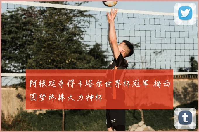 阿根廷夺得卡塔尔世界杯冠军 梅西圆梦终捧大力神杯