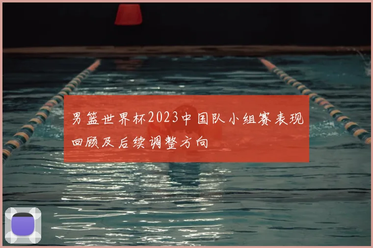 男篮世界杯2023中国队小组赛表现回顾及后续调整方向