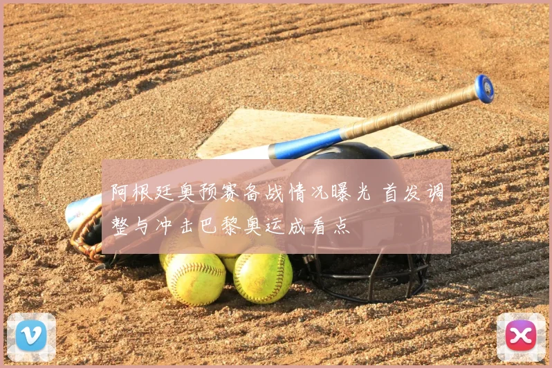 阿根廷奥预赛备战情况曝光 首发调整与冲击巴黎奥运成看点