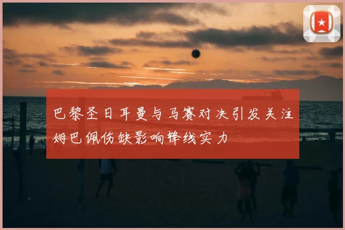 巴黎圣日耳曼与马赛对决引发关注姆巴佩伤缺影响锋线实力