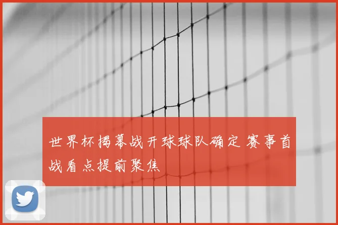 世界杯揭幕战开球球队确定 赛事首战看点提前聚焦