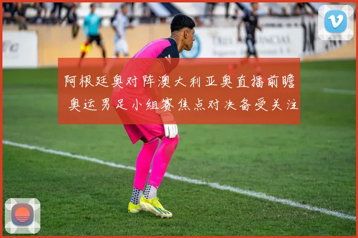 阿根廷奥对阵澳大利亚奥直播前瞻 奥运男足小组赛焦点对决备受关注