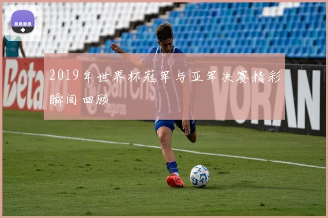2019年世界杯冠军与亚军决赛精彩瞬间回顾