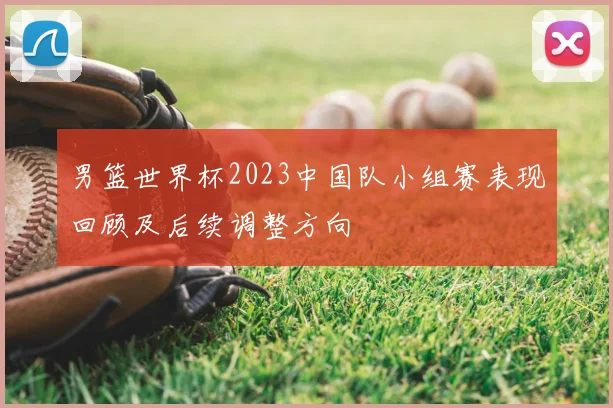 男篮世界杯2023中国队小组赛表现回顾及后续调整方向